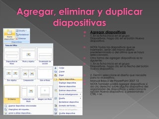    Agregar diapositivas
   1. En la ficha Inicio en el grupo
    Diapositivas, haga clic en el botón Nueva
    diapositiva.

   NOTA Todas las diapositivas que se
    insertarán, serán del mismo diseño
    predeterminado o del último que se haya
    seleccionado.
   Otra forma de agregar diapositivas es la
    siguiente:
   1. En la ficha Inicio en el grupo
    Diapositivas, haga clic en la flecha del botón
    Nueva diapositiva.

   2. Dentro seleccione el diseño que necesite
    para la diapositiva.
   Manual Básico de PowerPoint 2007 12
   NOTA También podrá agregar diapositivas sí
    da clic derecho sobre alguna diapositiva del
    organizador de diapositivas y selecciona la
    opción Nueva diapositiva, o presionando
    CTRL + M.
 