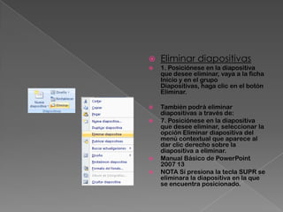    Eliminar diapositivas
   1. Posiciónese en la diapositiva
    que desee eliminar, vaya a la ficha
    Inicio y en el grupo
    Diapositivas, haga clic en el botón
    Eliminar.

   También podrá eliminar
    diapositivas a través de:
   7. Posiciónese en la diapositiva
    que desee eliminar, seleccionar la
    opción Eliminar diapositiva del
    menú contextual que aparece al
    dar clic derecho sobre la
    diapositiva a eliminar.
   Manual Básico de PowerPoint
    2007 13
   NOTA Sí presiona la tecla SUPR se
    eliminara la diapositiva en la que
    se encuentra posicionado.
 