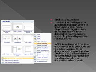    Duplicar diapositivas
   1. Seleccione la diapositiva
    que desea duplicar, vaya a la
    ficha Inicio y en el grupo
    Diapositivas, haga clic en la
    flecha del botón Nueva
    diapositiva, y seleccione la
    opción Duplicar diapositivas
    seleccionadas.

   NOTA También podrá duplicar
    diapositivas sí se posiciona en
    la diapositiva que desee
    duplicar, seleccione la opción
    Duplicar diapositiva del menú
    contextual que aparece al dar
    clic derecho sobre la
    diapositiva seleccionada.
 