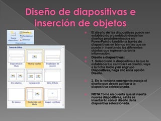    El diseño de las diapositivas puede ser
    establecido o cambiado desde los
    diseños predeterminados en
    PowerPoint o también a través de
    diapositivas en blanco en las que se
    puede ir insertando los diferentes
    objetos que representarán la
    información.
   Diseño a diapositivas :
   1. Seleccione la diapositiva a la que le
    establecerá o cambiará el diseño, vaya
    a la ficha Inicio y en el grupo
    Diapositivas, haga clic en la opción
    Diseño.

   2. En la ventana emergente escoja el
    diseño que desee aplicar a la
    diapositiva seleccionada.

   NOTA Tome en cuenta que sí inserta
    nuevas diapositivas, estás se
    insertarán con el diseño de la
    diapositiva seleccionada.
 