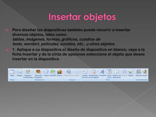   Para diseñar las diapositivas también puede recurrir a insertar
    diversos objetos, tales como:
    tablas, imágenes, formas, gráficos, cuadros de
    texto, wordart, películas, sonidos, etc., u otros objetos.
   1. Aplique a su diapositiva el diseño de diapositiva en blanco, vaya a la
    ficha Insertar y de la cinta de opciones seleccione el objeto que desee
    insertar en la diapositiva.
 
