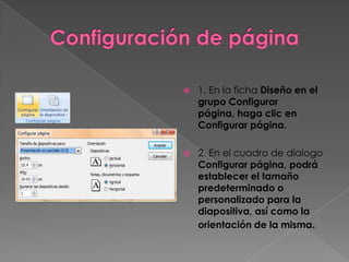    1. En la ficha Diseño en el
    grupo Configurar
    página, haga clic en
    Configurar página.

   2. En el cuadro de dialogo
    Configurar página, podrá
    establecer el tamaño
    predeterminado o
    personalizado para la
    diapositiva, así como la
    orientación de la misma.
 