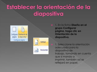    1. En la ficha Diseño en el
    grupo Configurar
    página, haga clic en
    Orientación de la
    diapositiva.

   1. Seleccione la orientación
    adecuada para la
    diapositiva de
    trabajo, tomando en cuenta
    que si manda a
    imprimir, también así se
    reflejará en papel.
 