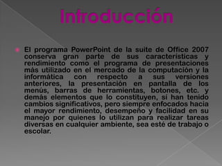    El programa PowerPoint de la suite de Office 2007
    conserva gran parte de sus características y
    rendimiento como el programa de presentaciones
    más utilizado en el mercado de la computación y la
    informática con respecto a sus versiones
    anteriores, la presentación en pantalla de los
    menús, barras de herramientas, botones, etc. y
    demás elementos que lo constituyen, sí han tenido
    cambios significativos, pero siempre enfocados hacia
    el mayor rendimiento, desempeño y facilidad en su
    manejo por quienes lo utilizan para realizar tareas
    diversas en cualquier ambiente, sea esté de trabajo o
    escolar.
 