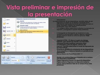      Vista preliminar:
La vista preliminar de las diapositivas, permite antes de ser
      impresas en papel ver el diseño y acomodo de la
      información que posteriormente será impresa, para si
      fuese necesario realizar las modificaciones
      pertinentes. Para ello deberá:
     1. Ir al Menú Office seleccione la flecha a la derecha de
      Imprimir y enseguida la opción Vista preliminar.

     2. Enseguida la información se mostrará en una
      ventana la cual permitirá realizar algunos cambios o
      ajustes básicos desde la cinta de opciones Vista
      preliminar.

      Imprimir (CTRL + P) Abre el cuadro de dialogo
      Imprimir, para desde ahí mandar una impresión.
     Opciones Permite modificar opciones como:
      encabezados y pies de página, colores, etc.
     Imprimir: Permite seleccionar el modo de impresión de
      las diapositivas.
     Orientación Modifica la orientación de las diapositivas.
      Zoom Amplifica o reduce el tamaño en pantalla de las
      diapositivas.
     Manual Básico de PowerPoint 2007 17

     Ajustar a la ventana Regresa al tamaño de la ventana
      una diapositiva amplificada.
     Página siguiente Avanza a la siguiente diapositiva.
     Página anterior Regresa a la diapositiva anterior
     Cerrar vista preliminar Sale de la ventana de la vista
      preliminar.
 