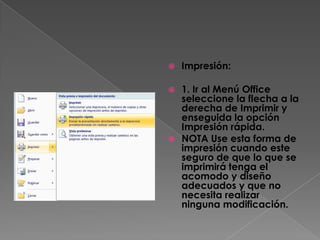   Impresión:

 1. Ir al Menú Office
  seleccione la flecha a la
  derecha de Imprimir y
  enseguida la opción
  Impresión rápida.
 NOTA Use esta forma de
  impresión cuando este
  seguro de que lo que se
  imprimirá tenga el
  acomodo y diseño
  adecuados y que no
  necesita realizar
  ninguna modificación.
 