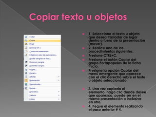    1. Seleccione el texto u objeto
    que desea trasladar de lugar
    dentro o fuera de la presentación
    (mover).
   2. Realice uno de los
    procedimientos siguientes:
   Presione CTRL+C.
   Presione el botón Copiar del
    grupo Portapapeles de la ficha
    Inicio.
   Presione la opción Copiar del
    menú emergente que aparece
    con el clic derecho sobre el texto
    u objeto seleccionado.

   3. Una vez copiado el
    elemento, haga clic donde desee
    que aparezca, puede ser en el
    mismo presentación o inclusive
    en otro.
   4. Pegue el elemento realizando
    el paso anterior # 4.
 