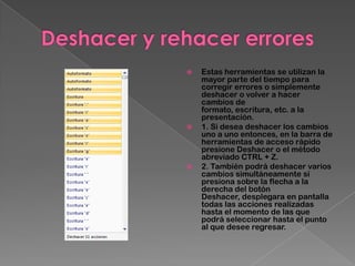   Estas herramientas se utilizan la
    mayor parte del tiempo para
    corregir errores o simplemente
    deshacer o volver a hacer
    cambios de
    formato, escritura, etc. a la
    presentación.
   1. Si desea deshacer los cambios
    uno a uno entonces, en la barra de
    herramientas de acceso rápido
    presione Deshacer o el método
    abreviado CTRL + Z.
   2. También podrá deshacer varios
    cambios simultáneamente sí
    presiona sobre la flecha a la
    derecha del botón
    Deshacer, desplegara en pantalla
    todas las acciones realizadas
    hasta el momento de las que
    podrá seleccionar hasta el punto
    al que desee regresar.
 