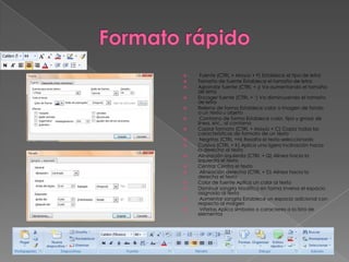     Fuente (CTRL + Mayús + F) Establece el tipo de letra
   Tamaño de fuente Establece el tamaño de letra
   Agrandar fuente (CTRL + ¡) Va aumentando el tamaño
    de letra
   Encoger fuente (CTRL + ‘) Va disminuyendo el tamaño
    de letra
   Relleno de forma Establece color o imagen de fondo
    a un texto u objeto
    Contorno de forma Establece color, tipo y grosor de
    línea, etc., al contorno
   Copiar formato (CTRL + Mayús + C) Copia todas las
    características de formato de un texto
    Negritas (CTRL +N) Resalta el texto seleccionado
   Cursiva (CTRL + K) Aplica una ligera inclinación hacia
    la derecha al texto
   Alineación izquierda (CTRL + Q) Alinea hacia la
    izquierda el texto
   Centrar Centra el texto
    Alineación derecha (CTRL + D) Alinea hacia la
    derecha el texto
   Color de fuente Aplica un color al texto
   Disminuir sangría Modifica en forma inversa el espacio
    asignado al texto
    Aumentar sangría Establece un espacio adicional con
    respecto al margen
    Viñetas Aplica símbolos o caracteres a la lista de
    elementos
 