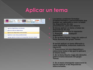    Los temas contienen formatos
    predeterminados o personalizados que
    pueden ser aplicados a una o a todas
    las diapositivas de una
    presentación, para ello deberá:
   Sí desea aplicar un tema a todas las
    diapositivas de una
    presentación, realice lo siguiente:
   1. Posiciónese en cualquier
    diapositiva.
   2. En la ficha Diseño haga clic sobre el
    tema deseado del grupo Temas.

   Sí desea aplicar un tema diferente a
    cada diapositiva, entonces realice lo
    siguiente:
   1. Posiciónese en una diapositiva o
    seleccione todas a las que le aplicará
    el mismo tema.
   2. En la ficha Diseño haga clic derecho
    sobre el tema deseado del grupo
    Temas.

   3. En el menú emergente seleccione la
    opción Aplicar a las diapositivas
    seleccionadas.
 
