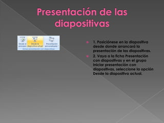    1. Posiciónese en la diapositiva
    desde donde arrancará la
    presentación de las diapositivas.
   2. Vaya a la ficha Presentación
    con diapositivas y en el grupo
    Iniciar presentación con
    diapositivas, seleccione la opción
    Desde la diapositiva actual.
 