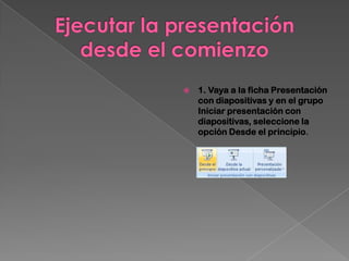    1. Vaya a la ficha Presentación
    con diapositivas y en el grupo
    Iniciar presentación con
    diapositivas, seleccione la
    opción Desde el principio.
 