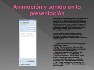    Personalizar animación permite aplicar efectos de
    movimiento a los diferentes objetos que se
    encuentran en las diapositivas, y con ello lograr
    una presentación en pantalla más profesional y
    llamativa, para ello puede realizar lo siguiente:
   1. Seleccione el objeto al que desea aplicar la
    animación, vaya a la ficha Animaciones y en el
    grupo Animaciones, seleccione la opción
    Personalizar animación.

   2. En la ventana lateral derecha llamada
    Personalizar animación, presione el botón
    Agregar efecto y seleccione el efecto de
    animación adecuado que se encuentra dentro de
    cada categoría.


    Agregar efecto / Cambiar efecto Agrega o
    modifica un efecto
    Quitar Elimina el efecto seleccionado
    Modificar texto Establece propiedades de
    inicio, dirección, velocidad, etc.
    Reordenar Establece el orden de las
    animaciones que se reproducirán
    Reproducir Permite visualizar en modo
    diseño las animaciones aplicadas
    Presentación Ejecuta la presentación
    iniciando en la diapositiva seleccionada
    Vista previa automática Permite ver en
    tiempo real los cambios de animación y sus
    propiedades
 