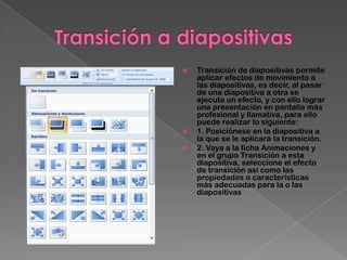    Transición de diapositivas permite
    aplicar efectos de movimiento a
    las diapositivas, es decir, al pasar
    de una diapositiva a otra se
    ejecuta un efecto, y con ello lograr
    una presentación en pantalla más
    profesional y llamativa, para ello
    puede realizar lo siguiente:
   1. Posiciónese en la diapositiva a
    la que se le aplicará la transición.
   2. Vaya a la ficha Animaciones y
    en el grupo Transición a esta
    diapositiva, seleccione el efecto
    de transición así como las
    propiedades o características
    más adecuadas para la o las
    diapositivas
 
