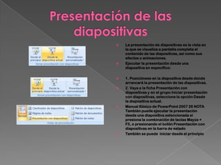    La presentación de diapositivas es la vista en
    la que se visualiza a pantalla completa el
    contenido de las diapositivas, así como sus
    efectos o animaciones.
   Ejecutar la presentación desde una
    diapositiva en específico:

   1. Posiciónese en la diapositiva desde donde
    arrancará la presentación de las diapositivas.
   2. Vaya a la ficha Presentación con
    diapositivas y en el grupo Iniciar presentación
    con diapositivas, seleccione la opción Desde
    la diapositiva actual.
   Manual Básico de PowerPoint 2007 26 NOTA
    También puede ejecutar la presentación
    desde una diapositiva seleccionada si
    presiona la combinación de teclas Mayús +
    F5, o presionando el botón Presentación con
    diapositivas en la barra de estado
   También se puede iniciar desde el principio
 