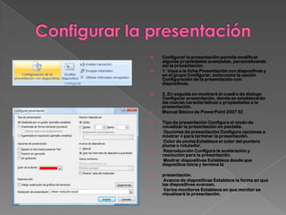    Configurar la presentación permite modificar
    algunas propiedades avanzadas, personalizando
    así la presentación.
   1. Vaya a la ficha Presentación con diapositivas y
    en el grupo Configurar, seleccione la opción
    Configuración de la presentación con
    diapositivas.

   2. En seguida se mostrará el cuadro de dialogo
    Configurar presentación, donde se establecerán
    las nuevas características o propiedades a la
    presentación.
   Manual Básico de PowerPoint 2007 32

   Tipo de presentación Configura el modo de
    visualizar la presentación en pantalla.
    Opciones de presentación Configura opciones a
    mostrar o para terminar la presentación.
    Color de pluma Establece el color del puntero
    pluma o rotulador.
    Reproducción Configura la aceleración y
    resolución para la presentación.
    Mostrar diapositivas Establece desde que
    diapositiva inicia y termina la

   presentación.
    Avance de diapositivas Establece la forma en que
    las diapositivas avanzan.
    Varios monitores Establece en que monitor se
    visualizará la presentación.
 