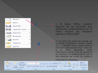 1          1. El Menú Office muestra
            algunas de las opciones que
            aparecían anteriormente en el
            menú Archivo de versiones
            previas a Office 2007.


           2. La Cinta de opciones puede ser
    2       ocultada fácilmente dando doble
            clic a cualquier ficha y para volver a
            mostrarla solo bastará dar 1 solo clic
            a    la   ficha     deseada,    cabe
            mencionar que la cinta de opciones
            se ocultara inmediatamente por si
            sola después de hacer clic sobre la
            herramienta deseada   .
 