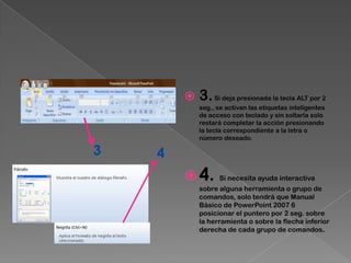    3. Si deja presionada la tecla ALT por 2
            seg., se activan las etiquetas inteligentes
            de acceso con teclado y sin soltarla solo
            restará completar la acción presionando
            la tecla correspondiente a la letra o
            número deseado.

3   4
         4.      Si necesita ayuda interactiva
            sobre alguna herramienta o grupo de
            comandos, solo tendrá que Manual
            Básico de PowerPoint 2007 6
            posicionar el puntero por 2 seg. sobre
            la herramienta o sobre la flecha inferior
            derecha de cada grupo de comandos.
 