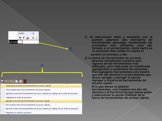 5. Al seleccionar texto y señalarlo con el
             puntero aparece una mini-barra de
             herramientas atenuada, conteniendo los
             comandos más utilizados para dar
    5        formato a un presentación, dicha barra se
             va haciendo más visible en cuanto el
            puntero se acerque a ella.
        6. La barra de herramientas de accesos
             directos inicialmente contiene solo
             algunos de las herramientas más
6            utilizadas, pero está pude ser modificada
             agregándole o quitándole herramientas.
             Para agregarle herramientas solo tendrá
             que dar clic derecho a la herramienta que
             desee agregar y escoger la opción
             Agregar a la barra de herramientas de
             acceso rápido.
             Si lo que desea es quitarle
             herramientas, solo bastará con dar clic
             derecho a la herramienta que desea quitar
             y seleccionar la opción Eliminar de la
             barra de herramientas de acceso rápido.
 
