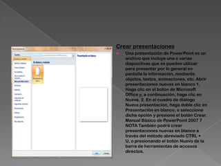 Crear presentaciones
   Una presentación de PowerPoint es un
    archivo que incluye una o varias
    diapositivas que se pueden utilizar
    para presentar por lo general en
    pantalla la información, mediante
    objetos, textos, animaciones, etc. Abrir
    presentaciones nuevas en blanco 1.
    Haga clic en el botón de Microsoft
    Office y, a continuación, haga clic en
    Nueva. 2. En el cuadro de dialogo
    Nueva presentación, haga doble clic en
    Presentación en blanco, o seleccione
    dicha opción y presione el botón Crear.
    Manual Básico de PowerPoint 2007 7
    NOTA También podrá crear
    presentaciones nuevas en blanco a
    través del método abreviado CTRL +
    U, o presionando el botón Nuevo de la
    barra de herramientas de accesos
    directos.
 