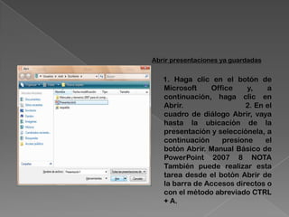 Abrir presentaciones ya guardadas


   1. Haga clic en el botón de
   Microsoft    Office    y,    a
   continuación, haga clic en
   Abrir.                 2. En el
   cuadro de diálogo Abrir, vaya
   hasta la ubicación de la
   presentación y selecciónela, a
   continuación    presione     el
   botón Abrir. Manual Básico de
   PowerPoint 2007 8 NOTA
   También puede realizar esta
   tarea desde el botón Abrir de
   la barra de Accesos directos o
   con el método abreviado CTRL
   + A.
 