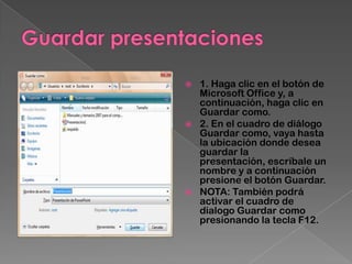    1. Haga clic en el botón de
    Microsoft Office y, a
    continuación, haga clic en
    Guardar como.
   2. En el cuadro de diálogo
    Guardar como, vaya hasta
    la ubicación donde desea
    guardar la
    presentación, escríbale un
    nombre y a continuación
    presione el botón Guardar.
   NOTA: También podrá
    activar el cuadro de
    dialogo Guardar como
    presionando la tecla F12.
 
