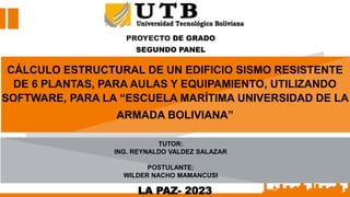 PROYECTO DE GRADO
SEGUNDO PANEL
LA PAZ- 2023
CÁLCULO ESTRUCTURAL DE UN EDIFICIO SISMO RESISTENTE
DE 6 PLANTAS, PARA AULAS Y EQUIPAMIENTO, UTILIZANDO
SOFTWARE, PARA LA “ESCUELA MARÍTIMA UNIVERSIDAD DE LA
ARMADA BOLIVIANA”
TUTOR:
ING. REYNALDO VALDEZ SALAZAR
POSTULANTE:
WILDER NACHO MAMANCUSI
 