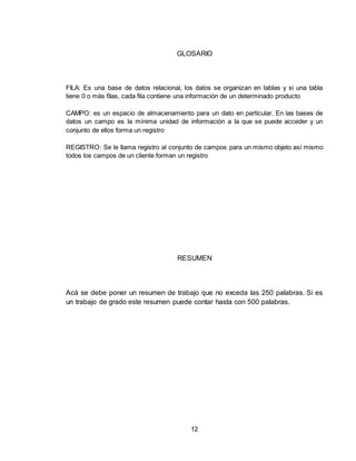12
GLOSARIO
FILA: Es una base de datos relacional, los datos se organizan en tablas y si una tabla
tiene 0 o más filas, cada fila contiene una información de un determinado producto
CAMPO: es un espacio de almacenamiento para un dato en particular. En las bases de
datos un campo es la mínima unidad de información a la que se puede acceder y un
conjunto de ellos forma un registro
REGISTRO: Se le llama registro al conjunto de campos para un mismo objeto así mismo
todos los campos de un cliente forman un registro
RESUMEN
Acá se debe poner un resumen de trabajo que no exceda las 250 palabras. Si es
un trabajo de grado este resumen puede contar hasta con 500 palabras.
 
