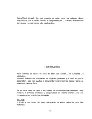 13
PALABRAS CLAVE: En este espacio se debe poner las palabras claves
relacionadas con el trabajo, mínimo 3 y separadas por “,”. Ejemplo: Presentación
de trabajos, normas Icontec, otra palabra clave.
1. INTRODUCCIÓN
Aquí veremos las clases de base de datos que existen , sus funciones , y
utilidades .
Tambien veremos sus diferencias sus aspectos generales y la forma en que se
desarrollan , esto nos ayudara a comprender mejor mejor las clases y para que
sirve cada base de datos:
Se le llama base de datos a los bancos de información que contienen datos
relativos a diversas temáticas y categorizadas de distinta manera pero que
comparten entre si algún tipo de vinculo
.
CLASES:
1 Estática: son bases de datos únicamente de lectura utilizadas para fines
históricos
 