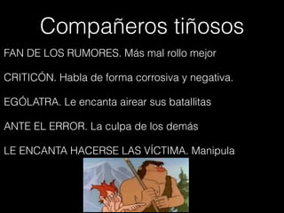 Compañeros tiñosos
FAN DE LOS RUMORES. Más mal rollo mejor
CRITICÓN. Habla de forma corrosiva y negativa.
EGÓLATRA. Le encanta airear sus batallitas
ANTE EL ERROR. La culpa de los demás
LE ENCANTA HACERSE LAS VÍCTIMA. Manipula
 