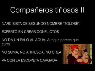 Compañeros tiñosos II
NARCISISTA DE SEGUNDO NOMBRE “TOLOSÉ”.
EXPERTO EN CREAR CONFLICTOS
NO DA UN PALO AL AGUA. Aunque parece que
curro
NO SUMA, NO ARRIESGA, NO CREA
VA CON LA ESCOPETA CARGADA
 