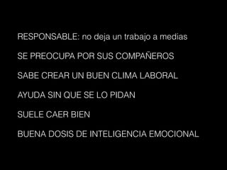 RESPONSABLE: no deja un trabajo a medias
SE PREOCUPA POR SUS COMPAÑEROS
SABE CREAR UN BUEN CLIMA LABORAL
AYUDA SIN QUE SE LO PIDAN
SUELE CAER BIEN
BUENA DOSIS DE INTELIGENCIA EMOCIONAL
 