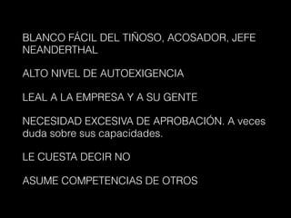 BLANCO FÁCIL DEL TIÑOSO, ACOSADOR, JEFE
NEANDERTHAL
ALTO NIVEL DE AUTOEXIGENCIA
LEAL A LA EMPRESA Y A SU GENTE
NECESIDAD EXCESIVA DE APROBACIÓN. A veces
duda sobre sus capacidades.
LE CUESTA DECIR NO
ASUME COMPETENCIAS DE OTROS
 