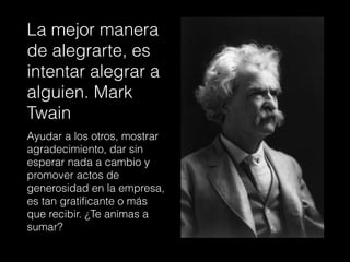 La mejor manera
de alegrarte, es
intentar alegrar a
alguien. Mark
Twain
Ayudar a los otros, mostrar
agradecimiento, dar sin
esperar nada a cambio y
promover actos de
generosidad en la empresa,
es tan gratiﬁcante o más
que recibir. ¿Te animas a
sumar?
 
