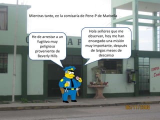 Mientras tanto, en la comisaría de Pene-P de Marbella
Hola señores que me
observan, hoy me han
encargado una misión
muy importante, después
de largos meses de
descanso
He de arrestar a un
fugitivo muy
peligroso
proveniente de
Beverly Hills
 