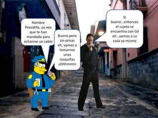 Hombre
Povedilla, ya veo
que te han
mandado para
echarme un cable
Si
bueno…entonces
el sujeto se
encuentra con Gil
eh…vamos a su
casa ya mismo
Bueno pero
sin prisas
eh, vamos a
tomarnos
unas
rosquillas
uhhhmmm
 