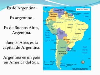 Es de Argentina. Es argentino. Es de Buenos Aires, Argentina. Buenos Aires es la capital de Argentina. Argentina es un pa ís en America del Sur. 