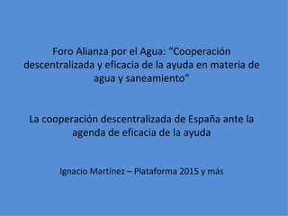Foro Alianza por el Agua: “Cooperación descentralizada y eficacia de la ayuda en materia de agua y saneamiento” La cooperación descentralizada de España ante la agenda de eficacia de la ayuda Ignacio Martínez – Plataforma 2015 y más 