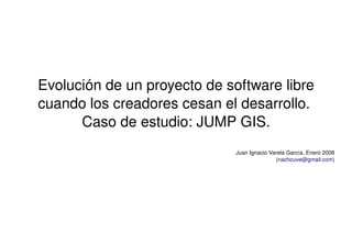 Evolución de un proyecto de software libre 
    cuando los creadores cesan el desarrollo. 
          Caso de estudio: JUMP GIS.
                                  Juan Ignacio Varela García, Enero 2008
                                                 (nachouve@gmail.com)




                          
 