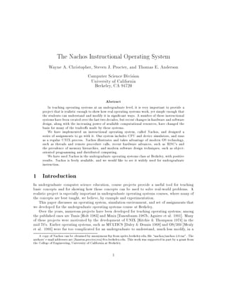 The Nachos Instructional Operating System
           Wayne A. Christopher, Steven J. Procter, and Thomas E. Anderson
                             Computer Science Division
                               University of California
                                 Berkeley, CA 94720

                                                    Abstract
          In teaching operating systems at an undergraduate level, it is very important to provide a
      project that is realistic enough to show how real operating systems work, yet simple enough that
      the students can understand and modify it in signi cant ways. A number of these instructional
      systems have been created over the last two decades, but recent changes in hardware and software
      design, along with the increasing power of available computational resources, have changed the
      basis for many of the tradeo s made by these systems.
          We have implemented an instructional operating system, called Nachos, and designed a
      series of assignments to go with it. Our system includes CPU and device simulators, and runs
      as a regular UNIX process. Nachos illustrates and takes advantage of modern OS technology,
      such as threads and remote procedure calls, recent hardware advances, such as RISC's and
      the prevalence of memory hierarchies, and modern software design techniques, such as object-
      oriented programming and distributed computing.
          We have used Nachos in the undergraduate operating systems class at Berkeley, with positive
      results. Nachos is freely available, and we would like to see it widely used for undergraduate
      instruction.

1 Introduction
In undergraduate computer science education, course projects provide a useful tool for teaching
basic concepts and for showing how those concepts can be used to solve real-world problems. A
realistic project is especially important in undergraduate operating systems courses, where many of
the concepts are best taught, we believe, by example and experimentation.
    This paper discusses an operating system, simulation environment, and set of assignments that
we developed for the undergraduate operating systems course at Berkeley.
    Over the years, numerous projects have been developed for teaching operating systems among
the published ones are Tunis Holt 1983] and Minix Tanenbaum 1987b, Aguirre et al. 1991]. Many
of these projects were motivated by the development of UNIX Ritchie & Thompson 1974] in the
mid 70's. Earlier operating systems, such as MULTICS Daley & Dennis 1968] and OS/360 Mealy
et al. 1966] were far too complicated for an undergraduate to understand, much less modify, in a
    A copy of Nachos can be obtained by anonymous ftp from sprite.berkeley.edu, le nachos/nachos-2.0.tar". The
authors' e-mail addresses are ffaustus,procter,teag@cs.berkeley.edu. This work was supported in part by a grant from
the College of Engineering, University of California at Berkeley.

                                                         1
 