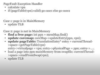 PageFault Exception Handler calculate vpn if (pageTable(vpn).valid) go case1 else go case2 Case 1: page is in MainMemory update TLB Case 2: page is not in MainMemory find a free page:  int ppn = memMap.find() update coremap:  coreMap->updateEntry(ppn, vpn); update pageTable:  TranslationEntry* entry = currentThread->space->getPageTable(vpn) entry->virtualpage = vpn; entry->physicalPage = ppn; entry->….. load a page into ppn mainMemory from swapfile; currentThread->space->readFromSwap(vpn); update TLB 