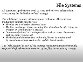 File   Systems All computer applications need to store and retrieve information, overcoming the limitations of real storage. The solution is to store information on disks and other external media files in units called: Files The files are a collection of named data. The files must be persistent, meaning that should not be affected by the creation or termination of a process. Can be manipulated as a unit operations such as: open, close,create, destroy, copy, rename, list. The individual data elements within the file can be manipulated by operations such as: read, write, update, insert, delete. The "File System" is part of the storage management systemmainly responsible for the administration of the files in secondary storage. 