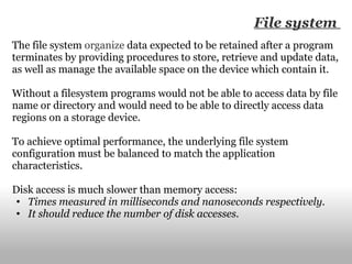 The file system  organize  data expected to be retained after a program terminates by providing procedures to store, retrieve and update data, as well as manage the available space on the device which contain it. Without a filesystem programs would not be able to access data by file name or directory and would need to be able to directly access data regions on a storage device. To achieve optimal performance, the underlying file system configuration must be balanced to match the application characteristics. Disk access is much slower than memory access: Times measured in milliseconds and nanoseconds respectively. It should reduce the number of disk accesses. File system  