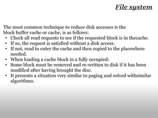 File system The most common technique to reduce disk accesses is the block buffer cache or cache, is as follows: Check all read requests to see if the requested block is in thecache. If so, the request is satisfied without a disk access. If not, read to enter the cache and then copied to the placewhere needed. When loading a cache block in a fully occupied: Some block must be removed and re-written to disk if it has been modified after having brought the disc. It presents a situation very similar to paging and solved withsimilar algorithms. 