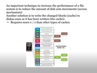 An important technique to increase the performance of a file system is to reduce the amount of disk arm movements (access mechanism) Another solution is to write the changed blocks (cache) to diskas soon as it has been written (the cache): Requires more e / s than other types of caches . 