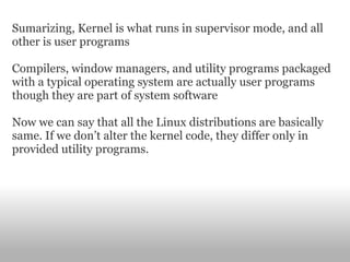 Sumarizing, Kernel is what runs in supervisor mode, and all other is user programs Compilers, window managers, and utility programs packaged with a typical operating system are actually user programs though they are part of system software Now we can say that all the Linux distributions are basically same. If we don’t alter the kernel code, they differ only in provided utility programs. 
