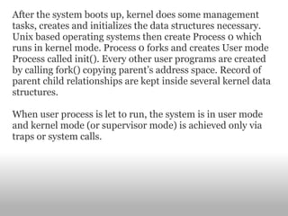 After the system boots up, kernel does some management tasks, creates and initializes the data structures necessary. Unix based operating systems then create Process 0 which runs in kernel mode. Process 0 forks and creates User mode Process called init(). Every other user programs are created by calling fork() copying parent’s address space. Record of parent child relationships are kept inside several kernel data structures. When user process is let to run, the system is in user mode and kernel mode (or supervisor mode) is achieved only via traps or system calls. 