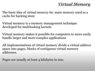 The basic idea of virtual memory its: main memory used as a cache for backing store Virtual memory   is a memory management technique developed for multitasking kernels Virtual memory makes it possible for computers to more easily handle larger and more complex applications All implementations of virtual memory divide a virtual address space into pages, blocks of contiguous virtual memory addresses. Pages are usually at least 4 kilobytes in size. Virtual Memory 