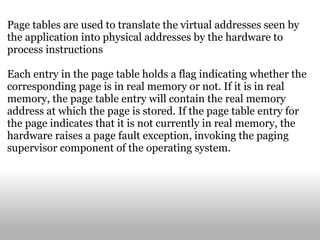 Page tables are used to translate the virtual addresses seen by the application into physical addresses by the hardware to process instructions Each entry in the page table holds a flag indicating whether the corresponding page is in real memory or not. If it is in real memory, the page table entry will contain the real memory address at which the page is stored. If the page table entry for the page indicates that it is not currently in real memory, the hardware raises a page fault exception, invoking the paging supervisor component of the operating system. 