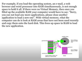 For example, if you load the operating system, an e-mail, a web browser and word processor into RAM simultaneously, is not enough space to hold it all. If there were no Virtual Memory, then once you filled up the available RAM your computer would have to say: "Sorry, you can not load any more applications, please close another application to load a new one". With virtual memory, what the computer can do is look at RAM areas that have not been used recently and copy them onto the hard disk. This frees up space in RAM to load the new application. 